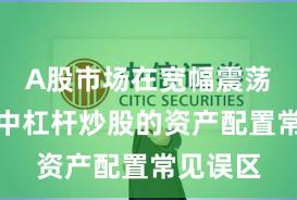 A股市场在宽幅震荡周期中中杠杆炒股的资产配置常见误区